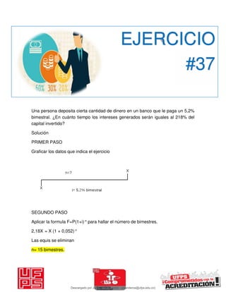 Una persona deposita cierta cantidad de dinero en un banco que le paga un 5,2%
bimestral. ¿En cuánto tiempo los intereses generados serán iguales al 218% del
capital invertido?
Solución
PRIMER PASO
Graficar los datos que indica el ejercicio
SEGUNDO PASO
Aplicar la formula F=P(1+i) n para hallar el número de bimestres.
2,18X = X (1 + 0,052) n
Las equis se eliminan
n= 15 bimestres.
EJERCICIO
#37
Descargado por JUNIOR AOA (junioralexanderoa@ufps.edu.co)
lOMoARcPSD|3791696
 