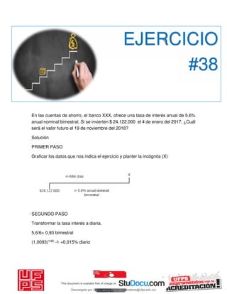 En las cuentas de ahorro, el banco XXX, ofrece una tasa de interés anual de 5.6%
anual nominal bimestral. Si se invierten $ 24.122.000 el 4 de enero del 2017, ¿Cuál
será el valor futuro el 19 de noviembre del 2018?
Solución
PRIMER PASO
Graficar los datos que nos indica el ejercicio y planter la incógnita (X)
SEGUNDO PASO
Transformar la tasa interés a diaria.
5,6/6= 0,93 bimestral
(1,0093)1/60 -1 =0,015% diario
EJERCICIO
#38
Descargado por JUNIOR AOA (junioralexanderoa@ufps.edu.co)
lOMoARcPSD|3791696
 