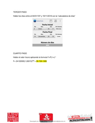 TERCER PASO
Hallar los días entre el 04/01/107 y 19/11/2018 con la “calculadora de días”
CUARTO PASO
Hallar el valor futuro aplicando la formula F=P(1+i) n
F= 24122000(1,00015)684 = 26.728.130$
Descargado por JUNIOR AOA (junioralexanderoa@ufps.edu.co)
lOMoARcPSD|3791696
 