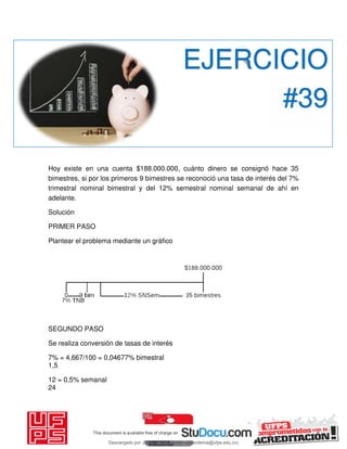 Hoy existe en una cuenta $188.000.000, cuánto dinero se consignó hace 35
bimestres, si por los primeros 9 bimestres se reconoció una tasa de interés del 7%
trimestral nominal bimestral y del 12% semestral nominal semanal de ahí en
adelante.
Solución
PRIMER PASO
Plantear el problema mediante un gráfico
SEGUNDO PASO
Se realiza conversión de tasas de interés
7% = 4,667/100 = 0,04677% bimestral
1,5
12 = 0,5% semanal
24
EJERCICIO
#39
Descargado por JUNIOR AOA (junioralexanderoa@ufps.edu.co)
lOMoARcPSD|3791696
 