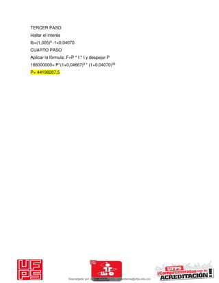 TERCER PASO
Hallar el interés
Ib=(1,005)8 -1=0,04070
CUARTO PASO
Aplicar la fórmula: F=P * I * I y despejar P
188000000= P*(1+0,04667)9 * (1+0,04070)26
P= 44198287,5
Descargado por JUNIOR AOA (junioralexanderoa@ufps.edu.co)
lOMoARcPSD|3791696
 