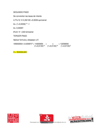 SEGUNDO PASO
Se convierten las tasas de interés
4,7%/12  0,39/100 =0.0039 quincenal
ib= (1+0,0039)1/4 -1
ib= 0,00097
8%/6  1,333 bimestral
TERCER PASO
Aplicar formula y despejar a X
18565000(1+0,00097)6 + 14300000 = x + 12258000
(1+0,0133)13 (1+0,0133)16 (1+0,0133)3
X = 554530,643
Descargado por JUNIOR AOA (junioralexanderoa@ufps.edu.co)
lOMoARcPSD|3791696
 