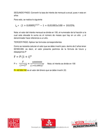 SEGUNDO PASO: Convertir la tasa de interés de mensual a anual, pues n esta en
años
Para esto, se realiza lo siguiente
Nota: el valor del interés mensual se divide en 100, el numerador de la fracción a la
cual esta elevada la suma es el número de meses que hay en un año y el
denominador hace referencia a un año.
TERCER PASO: Aplicar las formulas correspondientes
Como se necesita calcular el valor que se debe invertir para dentro de 2 años tener
60’000.000, es decir, el valor presente partimos de la fórmula de futuro y
despejamos P
F = P + 𝑖
P =
𝐹
+𝑖 𝑛 =
+ .
Nota: el interés se divide en 100
P= 49’559.740 es el valor del dinero que se debe invertir (X)
𝑖 = + . /
− = . 𝑥 = . %
Descargado por JUNIOR AOA (junioralexanderoa@ufps.edu.co)
lOMoARcPSD|3791696
 