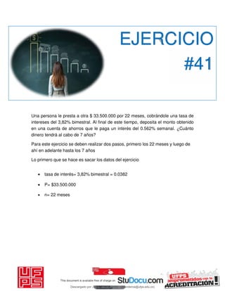 Una persona le presta a otra $ 33.500.000 por 22 meses, cobrándole una tasa de
intereses del 3,82% bimestral. Al final de este tiempo, deposita el monto obtenido
en una cuenta de ahorros que le paga un interés del 0.562% semanal. ¿Cuánto
dinero tendrá al cabo de 7 años?
Para este ejercicio se deben realizar dos pasos, primero los 22 meses y luego de
ahí en adelante hasta los 7 años
Lo primero que se hace es sacar los datos del ejercicio

 tasa de interés= 3,82% bimestral = 0.0382
 P= $33.500.000

 n= 22 meses
EJERCICIO
#41
Descargado por JUNIOR AOA (junioralexanderoa@ufps.edu.co)
lOMoARcPSD|3791696
 