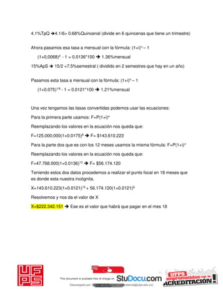4.1%TpQ 4.1/6= 0.68%Quincenal (divide en 6 quincenas que tiene un trimestre)
Ahora pasamos esa tasa a mensual con la fórmula: (1+i)n – 1
(1+0,0068)2 - 1 = 0.0136*100  1.36%mensual
15%ApS  15/2 =7.5%semestral ( dividido en 2 semestres que hay en un año)
Pasamos esta tasa a mensual con la fórmula: (1+i)n – 1
(1+0.075)1/6 - 1 = 0.0121*100  1.21%mensual
Una vez tengamos las tasas convertidas podemos usar las ecuaciones:
Para la primera parte usamos: F=P(1+i)n
Reemplazando los valores en la ecuación nos queda que:
F=125.000.000(1+0.0175)8  F= $143.610.223
Para la parte dos que es con los 12 meses usamos la misma fórmula: F=P(1+i)n
Reemplazando los valores en la ecuación nos queda que:
F=47.768.000(1+0.0136)12  F= $56.174.120
Teniendo estos dos datos procedemos a realizar el punto focal en 18 meses que
es donde esta nuestra incógnita.
X=143.610.223(1+0.0121)10 + 56.174.120(1+0.0121)6
Resolvemos y nos da el valor de X
X=$222.342.151  Ese es el valor que habrá que pagar en el mes 18
Descargado por JUNIOR AOA (junioralexanderoa@ufps.edu.co)
lOMoARcPSD|3791696
 