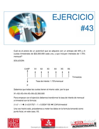 Cuál es el precio de un automóvil que se adquiere con un anticipo del 40% y 6
cuotas trimestrales de $22,300.000 cada una, y que incluyen intereses de 1.75%
mensual?
SOLUCION:
0.40P X1 X2 X3 X4 X5 X6
Trimestres
Tasa de interés: 1.75%mensual
P
Sabemos que todas las cuotas tienen el mismo valor, por lo que
X1=X2=X3=X4=X5=X6=22.300.000
Para empezar con el ejercicio debemos transformar la tasa de interés de mensual
a trimestral con la fórmula:
(1+i)n – 1  (1+0.0175)3 – 1 = 0.0534*100  5.34%trimestral
Una vez hecho esto, procedemos a meter los datos en la formula tomando como
punto focal, en este caso, X3.
EJERCICIO
#43
Descargado por JUNIOR AOA (junioralexanderoa@ufps.edu.co)
lOMoARcPSD|3791696
 