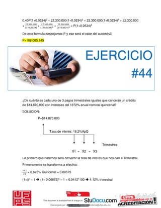 0.40P(1+0.0534)3 + 22.300.000(1+0.0534)2 + 22.300.000(1+0.0534)1 + 22.300.000
+
. .
+ ,
+
. .
+ .
+
. .
+ .
= P(1+0.0534)3
De esta fórmula despejamos P y ese será el valor del automóvil.
P=188.065.145
¿De cuánto es cada uno de 3 pagos trimestrales iguales que cancelan un crédito
de $14.870,000 con intereses del 16?2% anual nominal quincenal?
SOLUCION:
P=$14.870.000
Tasa de interés: 16,2%ApQ
Trimestres
X1 = X2 = X3
Lo primero que haremos será convertir la tasa de interés que nos dan a Trimestral.
Primeramente se transforma a efectiva:
.
= 0.675% Quincenal = 0.00675
(1+i)n – 1  (1+ 0.00675)6 – 1 = 0.0412*100  4.12% trimestral
EJERCICIO
#44
Descargado por JUNIOR AOA (junioralexanderoa@ufps.edu.co)
lOMoARcPSD|3791696
 