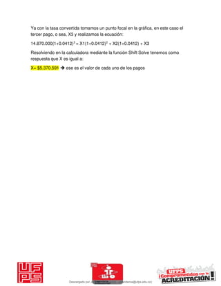 Ya con la tasa convertida tomamos un punto focal en la gráfica, en este caso el
tercer pago, o sea, X3 y realizamos la ecuación:
14.870.000(1+0.0412)3 = X1(1+0.0412)2 + X2(1+0.0412) + X3
Resolviendo en la calculadora mediante la función Shift Solve tenemos como
respuesta que X es igual a:
X= $5.370.591  ese es el valor de cada uno de los pagos
Descargado por JUNIOR AOA (junioralexanderoa@ufps.edu.co)
lOMoARcPSD|3791696
 