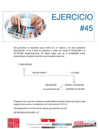 Dos personas se asociaron para invertir en un negocio y en total aportaron
$54.000.000. A los 5 años lo liquidaron y cada uno recibió $ 22.605.560 y $
42.700.000 respectivamente. Se desea saber cuál es la rentabilidad anual,
producida por el capital invertido y cuánto aportó cada uno.
P=$54.000.000
Tasa de interés:? n=5 años
$65.305.560 SOCIO1= 22.605.560
La suma de las dos SOCIO2=42.700.000
El ejercicio en un primer momento nos pide hallar la tasa de interés que obtuvo este
negocio entre socios. La hallamos con la formula de: F=P(1+i)n
Reemplazando en la formula los valores que tenemos nos da:
65.305.560=54.000.000(1+i)5
EJERCICIO
#45
Descargado por JUNIOR AOA (junioralexanderoa@ufps.edu.co)
lOMoARcPSD|3791696
 