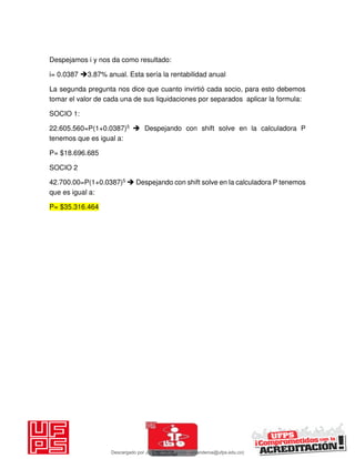 Despejamos i y nos da como resultado:
i= 0.0387 3.87% anual. Esta sería la rentabilidad anual
La segunda pregunta nos dice que cuanto invirtió cada socio, para esto debemos
tomar el valor de cada una de sus liquidaciones por separados aplicar la formula:
SOCIO 1:
22.605.560=P(1+0.0387)5  Despejando con shift solve en la calculadora P
tenemos que es igual a:
P= $18.696.685
SOCIO 2
42.700.00=P(1+0.0387)5  Despejando con shift solve en la calculadora P tenemos
que es igual a:
P= $35.316.464
Descargado por JUNIOR AOA (junioralexanderoa@ufps.edu.co)
lOMoARcPSD|3791696
 