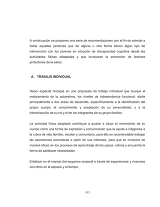 113 
A continuación se proponen una serie de recomendaciones con el fin de orientar a todas aquellas personas que de alguna u otra forma tienen algún tipo de intervención con los jóvenes en situación de discapacidad cognitiva desde las actividades físicas adaptadas y que involucran la promoción de factores protectores de la salud. 
A. TRABAJO INDIVIDUAL 
Hacer especial hincapié en una propuesta de trabajo individual que busque el mejoramiento de la autoestima, los niveles de independencia funcional, atañe principalmente a dos áreas de desarrollo, específicamente a la identificación del propio cuerpo, el conocimiento y aceptación de su personalidad, y a la interiorización de su rol y el de los integrantes de su grupo familiar. La actividad física adaptada contribuye a ayudar a situar el movimiento de su cuerpo como una forma de expresión y comunicación que le ayuda a integrarse a la rutina de vida familiar, escolar y comunitaria, para ello es recomendable trabajar las expresiones dancísticas a partir de sus intereses, para que se involucre de manera eficaz en los procesos de aprendizaje de los pasos, rutinas y encuentre la forma de satisfacer necesidades. Enfatizar en el manejo del esquema corporal a través de experiencias y vivencias con otros en el espacio y el tiempo.  