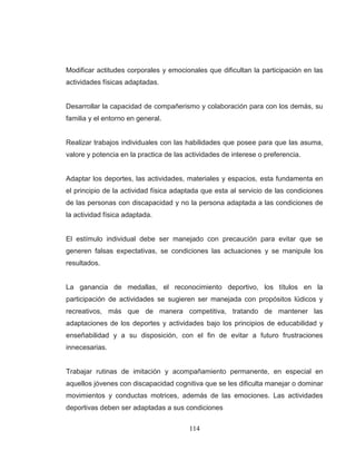 114 
Modificar actitudes corporales y emocionales que dificultan la participación en las actividades físicas adaptadas. Desarrollar la capacidad de compañerismo y colaboración para con los demás, su familia y el entorno en general. Realizar trabajos individuales con las habilidades que posee para que las asuma, valore y potencia en la practica de las actividades de interese o preferencia. Adaptar los deportes, las actividades, materiales y espacios, esta fundamenta en el principio de la actividad física adaptada que esta al servicio de las condiciones de las personas con discapacidad y no la persona adaptada a las condiciones de la actividad física adaptada. El estímulo individual debe ser manejado con precaución para evitar que se generen falsas expectativas, se condiciones las actuaciones y se manipule los resultados. La ganancia de medallas, el reconocimiento deportivo, los títulos en la participación de actividades se sugieren ser manejada con propósitos lúdicos y recreativos, más que de manera competitiva, tratando de mantener las adaptaciones de los deportes y actividades bajo los principios de educabilidad y enseñabilidad y a su disposición, con el fin de evitar a futuro frustraciones innecesarias. 
Trabajar rutinas de imitación y acompañamiento permanente, en especial en aquellos jóvenes con discapacidad cognitiva que se les dificulta manejar o dominar movimientos y conductas motrices, además de las emociones. Las actividades deportivas deben ser adaptadas a sus condiciones  
