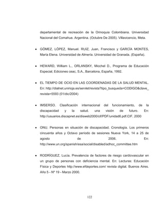 122 
departamental de recreación de la Orinoquia Colombiana. Universidad Nacional del Comahue. Argentina. (Octubre De 2005). Villavicencio, Meta. 
GÓMEZ, LÓPEZ, Manuel. RUIZ, Juan, Francisco y GARCÍA MONTES, María Elena. Universidad de Almería. Universidad de Granada. (España). 
HEWARD, William L., ORLANSKY, Micchel D., Programa de Educación Especial, Ediciones ceac, S.A., Barcelona, España, 1992. 
EL TIEMPO DE OCIO EN LAS COORDENADAS DE LA SALUD MENTAL. En: http://dialnet.unirioja.es/servlet/revista?tipo_busqueda=CODIGO&clave_ revista=5593 (01/dic/2004) 
IMSERSO. Clasificación internacional del funcionamiento, de la discapacidad y la salud. una visión de futuro. En: http://usuarios.discapnet.es/disweb2000/cif/PDF/unidad6.pdf.CIF. 2000 
ONU. Personas en situación de discapacidad. Cronología. Los primeros cincuenta años y Octavo período de sesiones Nueva York, 14 a 25 de agosto de 2006. En: http://www.un.org/spanish/esa/social/disabled/adhoc_committee.htm 
RODRÍGUEZ, Lucía. Prevalencia de factores de riesgo cardiovascular en un grupo de personas con deficiencia mental. En: Lecturas: Educación Física y Deportes http://www.efdeportes.com/ revista digital. Buenos Aires. Año 5 - Nº 19 - Marzo 2000. 
 
