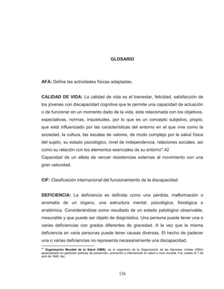 126 
GLOSARIO AFA: Define las actividades físicas adaptadas. 
CALIDAD DE VIDA: La calidad de vida es el bienestar, felicidad, satisfacción de los jóvenes con discapacidad cognitiva que le permite una capacidad de actuación o de funcionar en un momento dado de la vida, esta relacionada con los objetivos, expectativas, normas, inquietudes, por lo que es un concepto subjetivo, propio, que está influenciado por las características del entorno en el que vive como la sociedad, la cultura, las escalas de valores, de modo complejo por la salud física del sujeto, su estado psicológico, nivel de independencia, relaciones sociales, así como su relación con los elementos esenciales de su entorno".42 Capacidad de un atleta de vencer resistencias externas al movimiento con una gran velocidad. CIF: Clasificación internacional del funcionamiento de la discapacidad 
DEFICIENCIA: La deficiencia es definida como una pérdida, malformación o anomalía de un órgano, una estructura mental, psicológica, fisiológica o anatómica. Considerándose como resultado de un estado patológico observable, mesurable y que puede ser objeto de diagnóstico. Una persona puede tener una o varias deficiencias con grados diferentes de gravedad. A la vez que la misma deficiencia en varia personas puede tener causas diversas. El hecho de padecer una o varias deficiencias no representa necesariamente una discapacidad. 
42 Organización Mundial de la Salud (OMS), es el organismo de la Organización de las Naciones Unidas (ONU) especializado en gestionar políticas de prevención, promoción e intervención en salud a nivel mundial. Fue creado el 7 de abril de 1948. doc.  