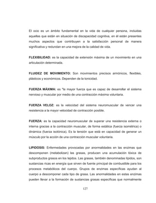 127 
El ocio es un ámbito fundamental en la vida de cualquier persona, incluidas aquellas que están en situación de discapacidad cognitiva, en él están presentes muchos aspectos que contribuyen a la satisfacción personal de manera significativa y redundan en una mejora de la calidad de vida. FLEXIBILIDAD: es la capacidad de extensión máxima de un movimiento en una articulación determinada. FLUIDEZ DE MOVIMIENTO: Son movimientos precisos armónicos, flexibles, plásticos y económicos. Dependen de la tonicidad. FUERZA MÁXIMA: es "la mayor fuerza que es capaz de desarrollar el sistema nervioso y muscular por medio de una contracción máxima voluntaria. FUERZA VELOZ: es la velocidad del sistema neuromuscular de vencer una resistencia a la mayor velocidad de contracción posible. FUERZA: es la capacidad neuromuscular de superar una resistencia externa o interna gracias a la contracción muscular, de forma estática (fuerza isométrica) o dinámica (fuerza isotónica). Es la tensión que está en capacidad de generar un músculo por la acción de una contracción muscular voluntaria. 
LIPIDOSIS: Enfermedades provocadas por anormalidades en las enzimas que descomponen (metabolizan) las grasas, producen una acumulación tóxica de subproductos grasos en los tejidos. Las grasas, también denominadas lípidos, son sustancias ricas en energía que sirven de fuente principal de combustible para los procesos metabólicos del cuerpo. Grupos de enzimas específicas ayudan al cuerpo a descomponer cada tipo de grasa. Las anormalidades en estas enzimas pueden llevar a la formación de sustancias grasas específicas que normalmente  