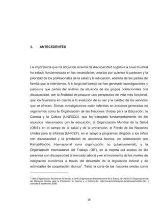 18 
3. ANTECEDENTES 
La importancia que ha adquirido el tema de discapacidad cognitiva a nivel mundial ha estado fundamentada en las necesidades creadas por quienes la padecen y la prioridad de los profesionales de la salud y la educación, además de los padres de familia que la intervienen. A lo largo del tiempo se han generado investigaciones y procesos que parten del análisis de situación de los grupos poblacionales con discapacidad, con la finalidad de procurar una perspectiva de vida más funcional, que los favorezca en cuanto a lo evolución de su ser y la calidad de los servicios que se ofrecen. Dichas investigaciones están referidas en acciones generadas en organismos como la Organización de las Naciones Unidas para la Educación, la Ciencia y la Cultura (UNESCO), que ha trabajado fundamentalmente en los aspectos relacionados con la educación; la Organización Mundial de la Salud (OMS), en el campo de la salud y de la prevención; el Fondo de las Naciones Unidas para la Infancia (UNICEF), en el apoyo a programas dirigidos a los niños con discapacidad y la prestación de asistencia técnica, en colaboración con Rehabilitación Internacional (una organización no gubernamental); y la Organización Internacional del Trabajo (OIT), en la mejora del acceso de las personas con discapacidad al mercado laboral y en el incremento de los niveles de integración económica a través del desarrollo de la legislación laboral y de actividades de cooperación técnica2. Tanto la carta de las naciones unidas como 
2 OMS (Organización Mundial de la Salud), la OPS (Organización Panamericana de la Salud), la UNESCO (Organización de las Naciones Unidas para la Educación, la Ciencia y a Cultura).En: http://usuarios.discapnet.es/ajimenez/undisc.htm. ( consulta:8 septiembre,2006)  