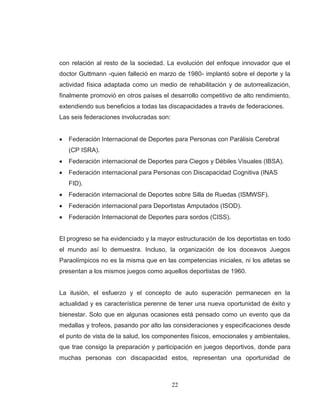 22 
con relación al resto de la sociedad. La evolución del enfoque innovador que el doctor Guttmann -quien falleció en marzo de 1980- implantó sobre el deporte y la actividad física adaptada como un medio de rehabilitación y de autorrealización, finalmente promovió en otros países el desarrollo competitivo de alto rendimiento, extendiendo sus beneficios a todas las discapacidades a través de federaciones. Las seis federaciones involucradas son: Federación Internacional de Deportes para Personas con Parálisis Cerebral (CP ISRA). Federación internacional de Deportes para Ciegos y Débiles Visuales (IBSA). Federación internacional para Personas con Discapacidad Cognitiva (INAS FID). Federación internacional de Deportes sobre Silla de Ruedas (ISMWSF). Federación internacional para Deportistas Amputados (ISOD). Federación Internacional de Deportes para sordos (CISS). 
El progreso se ha evidenciado y la mayor estructuración de los deportistas en todo el mundo así lo demuestra. Incluso, la organización de los doceavos Juegos Paraolímpicos no es la misma que en las competencias iniciales, ni los atletas se presentan a los mismos juegos como aquellos deportistas de 1960. 
La ilusión, el esfuerzo y el concepto de auto superación permanecen en la actualidad y es característica perenne de tener una nueva oportunidad de éxito y bienestar. Solo que en algunas ocasiones está pensado como un evento que da medallas y trofeos, pasando por alto las consideraciones y especificaciones desde el punto de vista de la salud, los componentes físicos, emocionales y ambientales, que trae consigo la preparación y participación en juegos deportivos, donde para muchas personas con discapacidad estos, representan una oportunidad de  