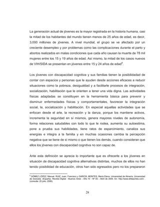 28 
La generación actual de jóvenes es la mayor registrada en la historia humana, casi la mitad de los habitantes del mundo tienen menos de 25 años de edad, es decir, 3,000 millones de jóvenes. A nivel mundial, el grupo se ve afectado por un creciente desempleo y por problemas como las complicaciones durante el parto y abortos realizados en malas condiciones que cada año causan la muerte de 78 mil mujeres entre los 15 y 19 años de edad. Así mismo, la mitad de los casos nuevos de VIH/SIDA se presentan en jóvenes entre 15 y 24 años de edad8. Los jóvenes con discapacidad cognitiva y sus familias tienen la posibilidadad de contar con espacios y personas que le ayuden desde acciones eficaces a reducir situaciones como la pobreza, desigualdad y a facilitarle procesos de integración, socialización, habilitación que le orienten a tener una vida digna. Las actividades físicas adaptadas se constituyen en la herramienta básica para prevenir y disminuir enfermedades físicas y comportamentales, favorecer la integración social, la, socialización y habilitación. En especial aquellas actividades que se enfocan desde el arte, la recreación y la danza, porque los mantiene activos, incrementa la seguridad en sí mismos, genera mayores niveles de autonomía, forma relaciones saludables con todo lo que le rodea, aumenta su autoestima, pone a prueba sus habilidades, tiene ratos de esparcimiento, canaliza sus energías e integra a la familia y en muchas ocasiones cambia la percepción negativa que se tiene de sí mismo o que tienen los demás, cuando consideran que ellos los jóvenes con discapacidad cognitiva no son capaz de. 
Ante esta definición se aprecia lo importante que es ofrecerle a los jóvenes en situación de discapacidad cognitiva alternativas distintas, muchos de ellos no han tenido posibilidad de educación, otros han sido egresados pero no los prepararon 
8 GÓMEZ LÓPEZ, Manuel. RUIZ, Juan, Francisco y GARCÍA, MONTES, María Elena. Universidad de Almería. Universidad de Granada. (España). Revista Digital - Buenos Aires - Año 10 - Nº 83 - Abril de 2005. En: http://www.efdeportes.com/ . (consulta: 25 julio, 2006).  