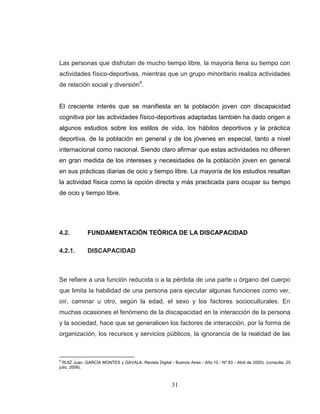 31 
Las personas que disfrutan de mucho tiempo libre, la mayoría llena su tiempo con actividades físico-deportivas, mientras que un grupo minoritario realiza actividades de relación social y diversión9. El creciente interés que se manifiesta en la población joven con discapacidad cognitiva por las actividades físico-deportivas adaptadas también ha dado origen a algunos estudios sobre los estilos de vida, los hábitos deportivos y la práctica deportiva, de la población en general y de los jóvenes en especial, tanto a nivel internacional como nacional. Siendo claro afirmar que estas actividades no difieren en gran medida de los intereses y necesidades de la población joven en general en sus prácticas diarias de ocio y tiempo libre. La mayoría de los estudios resaltan la actividad física como la opción directa y más practicada para ocupar su tiempo de ocio y tiempo libre. 
4.2. FUNDAMENTACIÓN TEÓRICA DE LA DISCAPACIDAD 
4.2.1. DISCAPACIDAD 
Se refiere a una función reducida o a la pérdida de una parte u órgano del cuerpo que limita la habilidad de una persona para ejecutar algunas funciones como ver, oír, caminar u otro, según la edad, el sexo y los factores socioculturales. En muchas ocasiones el fenómeno de la discapacidad en la interacción de la persona y la sociedad, hace que se generalicen los factores de interacción, por la forma de organización, los recursos y servicios públicos, la ignorancia de la realidad de las 
9 RUIZ Juan, GARCÍA MONTES y GAVALA. Revista Digital - Buenos Aires - Año 10 - Nº 83 - Abril de 2005). (consulta: 25 julio, 2006).  