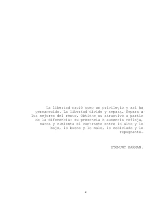 4 
La libertad nació como un privilegio y así ha permanecido. La libertad divide y separa. Separa a los mejores del resto. Obtiene su atractivo a partir de la diferencia: su presencia o ausencia refleja, marca y cimienta el contraste entre lo alto y lo bajo, lo bueno y lo malo, lo codiciado y lo repugnante. 
ZYGMUNT BARMAN. 
 