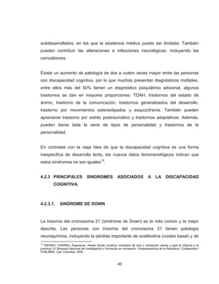 40 
subdesarrollados, en los que la asistencia médica puede ser limitada. También pueden contribuir las alteraciones e infecciones neurológicas, incluyendo las convulsiones. Existe un aumento de patología de dos a cuatro veces mayor entre las personas con discapacidad cognitiva, por lo que muchos presentan diagnósticos múltiples, entre ellos más del 50% tienen un diagnóstico psiquiátrico adicional, algunos trastornos se dan en mayores proporciones: TDAH, trastornos del estado de ánimo, trastorno de la comunicación, trastornos generalizados del desarrollo, trastorno por movimientos estereotipados y esquizofrenia. También pueden apreciarse trastorno por estrés postraumático y trastornos adaptativos. Además, pueden darse toda la serie de tipos de personalidad y trastornos de la personalidad. 
En contraste con la vieja idea de que la discapacidad cognitiva es una forma inespecífica de desarrollo lento, los nuevos datos fenomenológicos indican que estos síndromes no son iguales15. 
4.2.3 PRINCIPALES SINDROMES ASOCIADOS A LA DISCAPACIDAD COGNITIVA. 
4.2.3.1. SINDROME DE DOWN 
La trisomía del cromosoma 21 (síndrome de Down) es la más común y la mejor descrita. Las personas con trisomía del cromosoma 21 tienen patología neuroquímica, incluyendo la pérdida importante de acetilcolina (núcleo basal) y de 
15 OSORIO, CORREA, Esperanza. Desde donde construir contextos de ocio y recreación desde y para la infancia y la juventud. IV Simposio Nacional de investigación y formación en recreación. Vicepresidencia de la República / Coldeportes / FUNLIBRE. Cali, Colombia. 2005.  