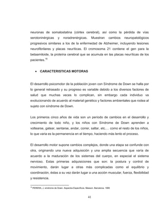 41 
neuronas de somatostatina (córtex cerebral), así como la pérdida de vías serotoninérgicas y noradrenérgicas. Muestran cambios neuropatológicos progresivos similares a los de la enfermedad de Alzheimer, incluyendo lesiones neurofibrilares y placas neuríticas. El cromosoma 21 contiene el gen para la betaamiloide, la proteína cerebral que se acumula en las placas neuríticas de los pacientes.16 CARACTERISTICAS MOTORAS 
El desarrollo psicomotor de la población joven con Síndrome de Down se halla por lo general retrasado y su progreso es variable debido a los diversos factores de salud que muchas veces lo complican, sin embargo cada individuo va evolucionando de acuerdo al material genético y factores ambientales que rodea al sujeto con síndrome de Down. Los primeros cinco años de vida son un período de cambios en el desarrollo y crecimiento de todo niño, y los niños con Síndrome de Down aprenden a voltearse, gatear, sentarse, andar, correr, saltar, etc.… como el resto de los niños, lo que varia es la permanencia en el tiempo, haciendo más lento el proceso. El desarrollo motor supone cambios complejos, donde una etapa se confunde con otra, originando una nueva adquisición y una amplia secuencia que varía de acuerdo a la maduración de los sistemas del cuerpo, en especial el sistema nervioso. Estas primeras adquisiciones que son: la postura y control de movimiento, darán lugar a otras más complicadas como el equilibrio y coordinación, éstas a su vez darán lugar a una acción muscular, fuerza, flexibilidad y resistencia. 
16 PERERA, J. síndrome de Down. Aspectos Específicos. Masson. Barcelona. 1995  
