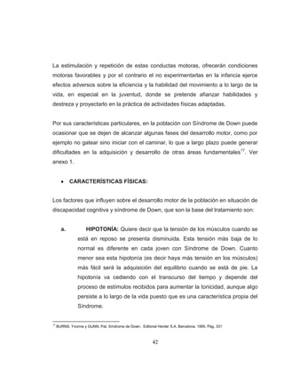 42 
La estimulación y repetición de estas conductas motoras, ofrecerán condiciones motoras favorables y por el contrario el no experimentarlas en la infancia ejerce efectos adversos sobre la eficiencia y la habilidad del movimiento a lo largo de la vida, en especial en la juventud, donde se pretende afianzar habilidades y destreza y proyectarlo en la práctica de actividades físicas adaptadas. 
Por sus características particulares, en la población con Síndrome de Down puede ocasionar que se dejen de alcanzar algunas fases del desarrollo motor, como por ejemplo no gatear sino iniciar con el caminar, lo que a largo plazo puede generar dificultades en la adquisición y desarrollo de otras áreas fundamentales17. Ver anexo 1. CARACTERÍSTICAS FÍSICAS: 
Los factores que influyen sobre el desarrollo motor de la población en situación de discapacidad cognitiva y síndrome de Down, que son la base del tratamiento son: 
a. HIPOTONÍA: Quiere decir que la tensión de los músculos cuando se está en reposo se presenta disminuida. Esta tensión más baja de lo normal es diferente en cada joven con Síndrome de Down. Cuanto menor sea esta hipotonía (es decir haya más tensión en los músculos) más fácil será la adquisición del equilibrio cuando se está de pie. La hipotonía va cediendo con el transcurso del tiempo y depende del proceso de estímulos recibidos para aumentar la tonicidad, aunque algo persiste a lo largo de la vida puesto que es una característica propia del Síndrome. 
17 BURNS, Yvonne y GUNN, Pat. Síndrome de Down. Editorial Herder S.A. Barcelona. 1995. Pág. 331  