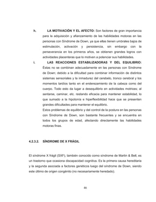 46 
h. LA MOTIVACIÓN Y EL AFECTO: Son factores de gran importancia para la adquisición y afianzamiento de las habilidades motoras en las personas con Síndrome de Down, ya que ellas tienen umbrales bajos de estimulación, activación y persistencia, sin embargo con la perseverancia en los primeros años, se obtienen grandes logros con actividades placenteras que lo motiven a potenciar sus habilidades. 
i. LAS REACCIONES ESTABILIZADORAS Y DEL EQUILIBRIO: Éstas no se combinan adecuadamente en las personas con Síndrome de Down; debido a la dificultad para combinar información de distintos sistemas sensoriales y la inmadurez del cerebelo, tronco cerebral y los momentos tardíos tanto en el enderezamiento de la cabeza como del cuerpo. Todo esto da lugar a desequilibrio en actividades motrices; al sentarse, caminar, etc. restando eficacia para mantener estabilidad, lo que sumado a la hipotonía e hiperflexibilidad hace que se presenten grandes dificultades para mantener el equilibrio. 
Estos problemas de equilibrio y del control de la postura en las personas con Síndrome de Down, son bastante frecuentes y se encuentra en todos los grupos de edad, afectando directamente las habilidades motoras finas. 
4.2.3.2. SÍNDROME DE X FRÁGIL 
El síndrome X frágil (SXF), también conocido como síndrome de Martin & Bell, es un trastorno que ocasiona discapacidad cognitiva. Es la primera causa hereditaria y la segunda asociada a factores genéticos luego del síndrome de Down, siendo este último de origen congénito (no necesariamente heredado).  