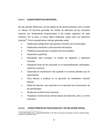 51 
4.2.5.1. CARACTERÍSTICAS MOTRICES 
No hay grandes diferencias con las etapas de las demás personas, pero si existe un retraso. En términos generales los niveles de alteración de las conductas motrices son directamente proporcionales a los niveles cognitivos de cada individuo. Por lo tanto, a mayor déficit intelectual, mayor será, los trastornos motrices24. Como características motrices generales están: Inadecuada configuración del esquema corporal y de la autoimagen. Inadecuada orientación y estructuración del espacio. Problemas para ejercitar el equilibrio de forma estática. Respiración superficial. Dificultades para conseguir un estado de relajación y distensión muscular. Adaptación lenta de las conductas en el tiempo(diferentes velocidades, cadencias y tiempo) Capacidad de coordinación más ajustada en acciones globales que en segmentarias. Poca eficacia y amplitud en la ejecución de habilidades motrices básicas. Déficit de atención, que repercute en la capacidad de concentración de los aprendizajes. Niveles de condición física inferiores. Progresan a través de las mismas etapas de desarrollo, pero a un ritmo más lento. 
4.2.5.2. CARACTERÍSTICAS PSICOLÓGICAS Y DE RELACIÓN SOCIAL 
24LÓPEZ MERCADER, Mª P. y SANJUÁN ENRIQUEZ, E. Mª. Rev.int.med.cienc.act.fís.deporte .número 8 .diciembre 2002. . (consulta: 10 noviembre, 2007).  