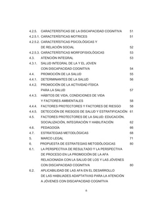 6 
4.2.5. CARACTERÍSTICAS DE LA DISCAPACIDAD COGNITIVA 51 
4.2.5.1. CARACTERÍSTICAS MOTRICES 51 
4.2.5.2. CARACTERÍSTICAS PSICOLÓGICAS Y 
DE RELACIÓN SOCIAL 52 
4.2.5.3. CARACTERÍSTICAS MORFOFISIOLÓGICAS 53 
4.3. ATENCIÓN INTEGRAL 53 
4.3.1. SALUD INTEGRAL DE LA Y EL JOVEN 
CON DISCAPACIDAD COGNITIVA 54 
4.4. PROMOCIÓN DE LA SALUD 55 
4.4.1. DETERMINANTES DE LA SALUD 56 
4.4.2. PROMOCIÓN DE LA ACTIVIDAD FÍSICA 
PARA LA SALUD 57 
4.4.3. HÁBITOS DE VIDA, CONDICIONES DE VIDA 
Y FACTORES AMBIENTALES 58 
4.4.4. FACTORES PROTECTORES Y FACTORES DE RIESGO 58 
4.4.5. DETECCIÓN DE RIESGOS DE SALUD Y ESTRATIFICACIÓN 61 
4.5. FACTORES PROTECTORES DE LA SALUD: EDUCACIÓN, SOCIALIZACIÓN, INTEGRACIÓN Y HABILITACIÓN 62 
4.6. PEDAGOGÍA 66 
4.7. ESTRATEGIAS METODLÓGICAS 68 
5. MARCO LEGAL 71 
6. PROPUESTA DE ESTRATEGIAS METODÓLOGICAS 80 
6.1. LA PERSPECTIVA DE RESULTADO Y LA PERSPECTIVA 
DE PROCESO EN LA PROMOCIÓN DE LA AFA RELACIONADA CON LA SALUD DE LOS Y LAS JÓVENES CON DISCAPACIDAD COGNITIVA 80 
6.2. APLICABILIDAD DE LAS AFA EN EL DESARROLLO 
DE LAS HABILIADES ADAPTATIVAS PARA LA ATENCIÓN 
A JÓVENES CON DISCAPACIDAD COGNITIVA  