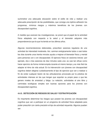60 
suministrar una adecuada educación sobre el estilo de vida y realizar una adecuada prescripción de las posibilidades, que consiga una óptima adhesión los programas, mínimos riesgos y máximos beneficios de los jóvenes con discapacidad cognitiva. A medida que avanzan las investigaciones, se prevé que el papel de la actividad física adaptada con respecto a la salud y el bienestar adquiere más preponderancia que la que ha tenido en los últimos años. Algunas recomendaciones elaboradas, prescriben sesiones regulares de una actividad de intensidad moderada. Así, caminar enérgicamente todos o casi todos los días durante unos treinta minutos ayuda a mejorar el bienestar físico y mental para personas con o sin discapacidad. El ejercicio físico en sesiones breves -por ejemplo, dos o tres sesiones de diez minutos cada una- es casi tan eficaz como hacer ejercicio de forma ininterrumpida durante el mismo tiempo y es más fácil de adaptar al ritmo de vida actual. En la intervención con jóvenes con discapacidad cognitiva deben elegirse cuidadosamente el tipo de ejercicio que van a realizar a fin de evitar cualquier lesión de las articulaciones provocada por la práctica de actividades intensas en las que tengan que soportar su propio peso o que les genere niveles de ansiedad y fatiga. La natación, actividades al aire libre y caminatas ecológicas simples son buenas opciones para los jóvenes con discapacidad cognitiva. 4.4.5. DETECCIÓN DE RIESGOS DE SALUD Y ESTRATIFICACIÓN Es importante determinar los riesgos que poseen los jóvenes con discapacidad cognitiva que van a participar en un programa de actividad física adaptada para poder prescribir con cierta precisión el tipo de actividad requerida. Algunos pueden ser:  