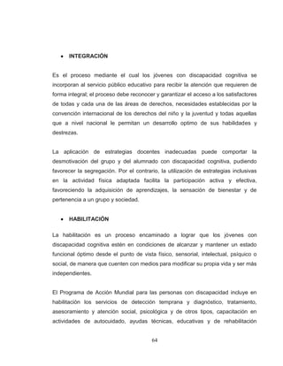 64 
INTEGRACIÓN 
Es el proceso mediante el cual los jóvenes con discapacidad cognitiva se incorporan al servicio público educativo para recibir la atención que requieren de forma integral; el proceso debe reconocer y garantizar el acceso a los satisfactores de todas y cada una de las áreas de derechos, necesidades establecidas por la convención internacional de los derechos del niño y la juventud y todas aquellas que a nivel nacional le permitan un desarrollo optimo de sus habilidades y destrezas. La aplicación de estrategias docentes inadecuadas puede comportar la desmotivación del grupo y del alumnado con discapacidad cognitiva, pudiendo favorecer la segregación. Por el contrario, la utilización de estrategias inclusivas en la actividad física adaptada facilita la participación activa y efectiva, favoreciendo la adquisición de aprendizajes, la sensación de bienestar y de pertenencia a un grupo y sociedad. HABILITACIÓN 
La habilitación es un proceso encaminado a lograr que los jóvenes con discapacidad cognitiva estén en condiciones de alcanzar y mantener un estado funcional óptimo desde el punto de vista físico, sensorial, intelectual, psíquico o social, de manera que cuenten con medios para modificar su propia vida y ser más independientes. 
El Programa de Acción Mundial para las personas con discapacidad incluye en habilitación los servicios de detección temprana y diagnóstico, tratamiento, asesoramiento y atención social, psicológica y de otros tipos, capacitación en actividades de autocuidado, ayudas técnicas, educativas y de rehabilitación  