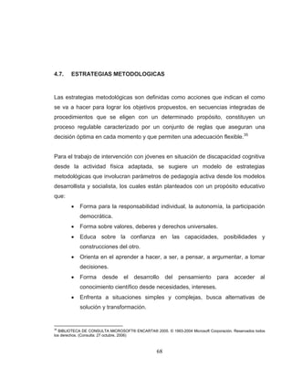 68 
4.7. ESTRATEGIAS METODOLOGICAS 
Las estrategias metodológicas son definidas como acciones que indican el como se va a hacer para lograr los objetivos propuestos, en secuencias integradas de procedimientos que se eligen con un determinado propósito, constituyen un proceso regulable caracterizado por un conjunto de reglas que aseguran una decisión óptima en cada momento y que permiten una adecuación flexible.35 Para el trabajo de intervención con jóvenes en situación de discapacidad cognitiva desde la actividad física adaptada, se sugiere un modelo de estrategias metodológicas que involucran parámetros de pedagogía activa desde los modelos desarrollista y socialista, los cuales están planteados con un propósito educativo que: Forma para la responsabilidad individual, la autonomía, la participación democrática. Forma sobre valores, deberes y derechos universales. Educa sobre la confianza en las capacidades, posibilidades y construcciones del otro. Orienta en el aprender a hacer, a ser, a pensar, a argumentar, a tomar decisiones. Forma desde el desarrollo del pensamiento para acceder al conocimiento científico desde necesidades, intereses. Enfrenta a situaciones simples y complejas, busca alternativas de solución y transformación. 
35 BIBLIOTECA DE CONSULTA MICROSOFT® ENCARTA® 2005. © 1993-2004 Microsoft Corporación. Reservados todos los derechos. (Consulta: 27 octubre, 2006)  