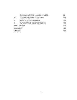 7 
EN EDADES ENTRE LOS 15 Y 24 AÑOS. 82 
6.3. RECOMENDACIONES DE SALUD 108 
7. ASPECTOS PRELIMINARES 110 
8. ALTERNATIVAS DE INTERVENCIÓN 112 
BIBLIOGRAFÍA 120 GLOSARIO 126 ANEXOS 131 
 