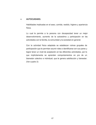 87 
AUTOCUIDADO. 
Habilidades implicadas en el aseo, comida, vestido, higiene y apariencia física. 
Lo cual le permite a la persona con discapacidad tener un mejor desenvolvimiento, aumento de la autoestima y participación en las actividades con la familia, la comunidad y la sociedad en general. 
Con la actividad física adaptada se establecen rutinas grupales de participación que le permitan asumir roles e identificarse con sus pares y lograr tener un nivel de aceptación en las diferentes actividades, por lo que implícitamente se aprenden comportamientos en pro de un bienestar colectivo e individual, que le genera satisfacción y bienestar. (Ver cuadro 3) 
 