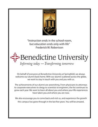 “Instruction ends in the school-room,
                but education ends only with life”
                     Frederick W. Robertson




  On behalf of everyone at Benedictine University at Springfield, we always
 welcome our alumni back home. With our alumni scattered across the globe,
             we want to stay in touch with you and you with us.

 The achievements of our alumni are astonishing. From physicians to attorneys
to corporate executives to clergy to scientists to engineers, the list continues to
grow each year. We want to learn all about you and where your life experiences
                   have taken you and where you are now.

We also encourage you to come back and visit us, and experience the growth
   this campus has gone through in the last few years. You will be amazed.
 