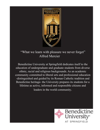 “What we learn with pleasure we never forget”
                Alfred Mercier

   Benedictine University at Springfield dedicates itself to the
education of undergraduate and graduate students from diverse
    ethnic, racial and religious backgrounds. As an academic
community committed to liberal arts and professional education
 -distinguished and guided by its Roman Catholic tradition and
 Benedictine heritage- the University prepares its students for a
    lifetime as active, informed and responsible citizens and
                 leaders in the world community.
 