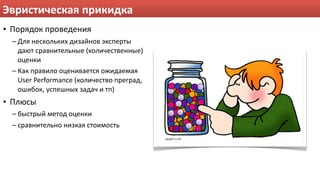 Эвристическая прикидка
• Порядок проведения
  – Для нескольких дизайнов эксперты 
    дают сравнительные (количественные) 
    оценки
  – Как правило оценивается ожидаемая 
    User Performance (количество преград, 
    ошибок, успешных задач и тп)
• Плюсы
  – быстрый метод оценки
  – сравнительно низкая стоимость
 