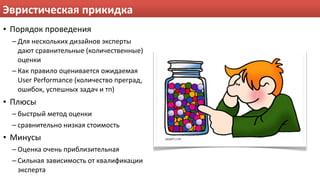 Эвристическая прикидка
• Порядок проведения
  – Для нескольких дизайнов эксперты 
    дают сравнительные (количественные) 
    оценки
  – Как правило оценивается ожидаемая 
    User Performance (количество преград, 
    ошибок, успешных задач и тп)
• Плюсы
  – быстрый метод оценки
  – сравнительно низкая стоимость
• Минусы
  – Оценка очень приблизительная
  – Сильная зависимость от квалификации 
    эксперта
 