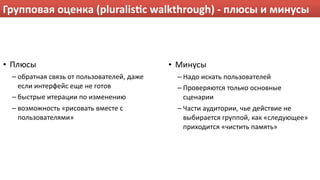 Групповая оценка (pluralisPc walkthrough) ‐ плюсы и минусы



• Плюсы                                     • Минусы
 – обратная связь от пользователей, даже     – Надо искать пользователей
   если интерфейс еще не готов               – Проверяются только основные 
 – быстрые итерации по изменению               сценарии
 – возможность «рисовать вместе с            – Части аудитории, чье действие не 
   пользователями»                             выбирается группой, как «следующее» 
                                               приходится «чистить память» 
 