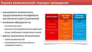 Оценка возможностей: порядок проведения

• оцениваются возможности, 
  предоставляемые интерфейсом 
  для решения задач (в динамике)
• внимание обращается на
  – непонятные шаги
  – длинные последовательности действий
  – вещи, требующие специальных знаний
• дается заключение относительно
  – самих возможностей
  – «возможности воспользоваться 
    возможностями» ;)
 