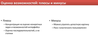 Оценка возможностей: плюсы и минусы



• Плюсы                                 • Минусы
 – Концентрация на оценке конкретных     – Можно утратить целостную картину
   задач и возможностей интерфейса       – Риск «эластичного пользователя»
 – Оценка последовательностей, а не 
   статики
 
