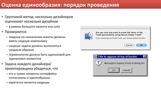 Оценка единообразия: порядок проведения
• Групповой метод: несколько дизайнеров 
  оценивают несколько дизайнов
  – в рамках большого проекта или suite
• Проверяется:
  – сходные по назначению макеты должны 
    иметь сходную компоновку
  – сходные задачи должны выполняться 
    сходным образом
  – терминология должна быть одинаковой для 
    одинаковых элементов
• Задача каждого дизайнера/
  проектировщика убедиться, что
  – его и чужие элементы интерфейса 
    согласованы и единообразны
  – experience является сходным
 