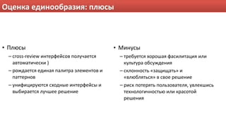 Оценка единообразия: плюсы



• Плюсы                                    • Минусы
 – cross‐review интерфейсов получается      – требуется хорошая фасилитация или 
   автоматически )                            культура обсуждения
 – рождается единая палитра элементов и     – склонность «защищать» и 
   паттернов                                  «влюбляться» в свое решение
 – унифицируются сходные интерфейсы и       – риск потерять пользователя, увлекшись 
   выбирается лучшее решение                  технологичностью или красотой 
                                              решения
 