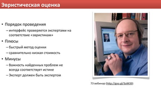 Эвристическая оценка


• Порядок проведения
  – интерфейс проверяется экспертами на 
    соответствие «эвристикам»
• Плюсы
  – быстрый метод оценки
  – сравнительно низкая стоимость
• Минусы
  – Важность найденных проблем не 
    всегда соответствует истине
  – Эксперт должен быть экспертом

                                           73 вебинар (hHp://goo.gl/3oM39)
 