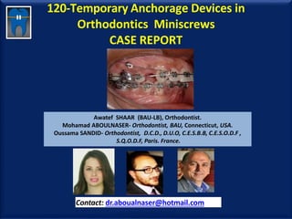 120-Temporary Anchorage Devices in
Orthodontics Miniscrews
CASE REPORT
Awatef SHAAR (BAU-LB), Orthodontist.
Mohamad ABOULNASER- Orthodontist, BAU, Connecticut, USA.
Oussama SANDID- Orthodontist, D.C.D., D.U.O, C.E.S.B.B, C.E.S.O.D.F ,
S.Q.O.D.F, Paris. France.
Contact: dr.aboualnaser@hotmail.com
www.orthofree.com
 