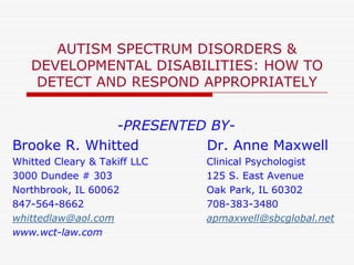 AUTISM SPECTRUM DISORDERS &
   DEVELOPMENTAL DISABILITIES: HOW TO
    DETECT AND RESPOND APPROPRIATELY


              -PRESENTED BY-
Brooke R. Whitted       Dr. Anne Maxwell
Whitted Cleary & Takiff LLC   Clinical Psychologist
3000 Dundee # 303             125 S. East Avenue
Northbrook, IL 60062          Oak Park, IL 60302
847-564-8662                  708-383-3480
whittedlaw@aol.com            apmaxwell@sbcglobal.net
www.wct-law.com
 