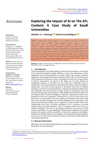 Journal of Intercultural Communication immi.se/intercultural
Exploring the Impact of AI on The EFL
Context: A Case Study of Saudi
Universities
Abdalilah. G. I. Alhalangy1
, Mohammed AbdAlgane2
Abstract: This research aims to determine whether or not it is possible to use artificial intelligence (AI) in
English for speakers of other languages (ESOL) courses. The purpose of the research is to analyze and
review previous research pertinent to artificial intelligence in EFL/ESL instruction to present a
comprehensive picture of the current degree of artificial intelligence in EFL/ESL instruction. The
utilisation of intelligent teaching systems, self-regulated learning, virtual reality, immersive virtual
environment, and natural language processing in teaching English as a foreign language classroom. The
study adopted the questionnaire as a tool for data collection then data was analyzed and discussed to
reach the results. The results showed that the ethical responsibility for making the most effective use of
AI in the classroom now falls on both educators and students themselves. The article also draws the
conclusion that artificial intelligence (AI) has a positive impact on the field of English language teaching
(ELT) and learning; however, it needs to be better integrated into educational settings. Teachers and
students need to be more aware of the new applications and tools that have flooded the field of AI in
recent years. This conclusion was reached in the context of the article.
Keywords: Intelligent Teaching Systems, Self-Regulated Learning, Virtual Reality, Immersive Virtual
Environment, Natural Language Processing.
1. Introduction
Artificial intelligence (AI) and the plethora of devices that accompany it are essential
for the growth of students' language abilities as well as the maintenance of their
engagement with the learning process in today's modern day and age. Numerous
studies have demonstrated that this has a beneficial effect on the overall effectiveness
of the classroom environment as a whole. According to the opinions of a large number
of industry professionals, the advent of the digital age not only changed the
fundamental character of education but also created new difficulties, such as
modifications to the traditional layout of educational institutions. Since the industry's
earliest days, it has been common practice to incorporate some form of artificial
intelligence (AI) into the instructional process. Educators can help their students learn
more efficiently and retain material for longer periods by introducing AI into the
activities that take place in the classroom. When people talk about the possible roles
that different kinds of artificial intelligence could play in educational contexts, they
frequently use the word "integration." because the use of AI in our day-to-day lives
has become so indispensable at this time. Teachers and students need to take a fresh
look at the potential advantages that artificial intelligence (AI) could bring to the
classroom and prioritise finding ways to implement it. Most teachers believe that
implementing some form of artificial intelligence (AI) is necessary to provide
students with an excellent education. There is emerging evidence that the use of
artificial intelligence (AI) tools in the classroom improves the outcomes of both
teachers and students. It is accomplished by enhancing the availability of up-to-date
resources for teachers and the accessibility of real-world experiences for students.
Students may find that learning a new language is more pleasant and satisfying if they
have access to a wider variety of authentic resources, which can be made feasible by
technological approaches.
1.1. Research Questions
Q1: What is the role of familiarizing English as a Foreign Language (EFL) instructors
and learners with AI technology?
1
Department of Computer Science, College of Science and Arts, Ar Rass, Qassim University, Saudi Arabia. Email: a.alhalangy@qu.edu.sa
2
Department of English & Translation, College of Science and Arts, Ar Rass, Qassim University, Saudi Arabia. Email:
Mo.mohammed@qu.edu.sa
Article History:
Received: 19-12-2022
Accepted: 09-04-2023
Publication: 05-06-2023
Cite this article as:
Alhalangy, A. G. I., AbdAlgane,
M. (2023). Exploring The Impact
Of AI On The EFL Context: A Case
Study Of Saudi Universities.
Journal of Intercultural
Communication, 23(2), 41-49
doi.org/10.36923/jicc.v23i2.125
©2023 by author(s). This is an
Open Access article distributed
under the terms of the Creative
Commons Attribution License
4.0 International License.
Correspondence:
Abdalilah. G. I. Alhalangy
Department of Computer
Science, College of Science and
Arts, Ar Rass, Qassim University,
Saudi Arabia
Email: a.alhalangy@qu.edu.sa
Edited by:
Ahdi Hassan
Global Institute for Research
Education & Scholarship:
Amsterdam, Netherlands
Open Access | Original Research | Special Collection
Journal of Intercultural Communication, 23(2), 2023 | PP: 41– 49
https://doi.org/10.36923/jicc.v23i2.125
 