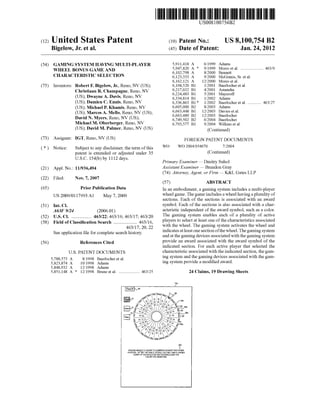 c12) United States Patent
Bigelow, Jr. et al.
(54)
(75)
GAMING SYSTEM HAVING MULTI-PLAYER
WHEEL BONUS GAME AND
CHARACTERISTIC SELECTION
Inventors: Robert F. Bigelow, Jr., Reno, NV (US);
Christiaan R. Champagne, Reno, NV
(US); Dwayne A. Davis, Reno, NV
(US); Damien C. Ennis, Reno, NV
(US); Michael P. Khamis, Reno, NV
(US); Marcos A. Mello, Reno, NV (US);
David N. Myers, Reno, NV (US);
Michael M. Oberberger, Reno, NV
(US); David M. Palmer, Reno, NV (US)
(73) Assignee: IGT, Reno, NV (US)
( *) Notice: Subject to any disclaimer, the term ofthis
patent is extended or adjusted under 35
U.S.C. 154(b) by 1112 days.
(21) Appl. No.: 11/936,494
(22) Filed: Nov. 7, 2007
(65)
(51)
(52)
(58)
(56)
Prior Publication Data
US 2009/0117993 Al May 7, 2009
Int. Cl.
A63F 9124 (2006.01)
U.S. Cl. ................. 463/22; 463/16; 463/17; 463/20
Field of Classification Search .................... 463/16,
463/17, 20, 22
See application file for complete search history.
References Cited
U.S. PATENT DOCUMENTS
5,788,573 A
5,823,874 A
5,848,932 A
5,851,148 A *
8/1998 Baerlocher et al.
10/1998 Adams
12/1998 Adams
12/1998 Brune eta!. .................... 463/25
~68
111111 1111111111111111111111111111111111111111111111111111111111111
US0081 00754B2
(10) Patent No.: US 8,100,754 B2
Jan.24,2012(45) Date of Patent:
wo
5,911,418 A
5,947,820 A *
6,102,798 A
6,123,333 A
6,162,121 A
6,168,520 B1
6,217,022 B1
6,224,483 B1
6,334,814 B1
6,336,863 B1 *
6,605,000 B2
6,663,448 B1
6,663,489 B2
6,749,502 B2
6,793,577 B1
6/1999 Adams
9/1999 Morro et al....................... 463/9
8/2000 Bennett
9/2000 McGinnis, Sr. eta!.
12/2000 Morro et al.
112001 Baerlocher et al.
4/2001 Astaneha
5/2001 Mayeroff
112002 Adams
112002 Baerlocher et al.............. 463/27
8/2003 Adams
12/2003 Davies eta!.
12/2003 Baerlocher
6/2004 Baerlocher
9/2004 Wilkins et al.
(Continued)
FOREIGN PATENT DOCUMENTS
wo 2004/054670 7/2004
(Continued)
Primary Examiner- Dmitry Suhol
Assistant Examiner- Brandon Gray
(74) Attorney, Agent, or Firm- K&L Gates LLP
(57) ABSTRACT
In an embodiment, a gaming system includes a multi-player
wheel game. The game includes a wheel having a plurality of
sections. Each of the sections is associated with an award
symbol. Each of the sections is also associated with a char-
acteristic independent of the award symbol, such as a color.
The gaming system enables each of a plurality of active
players to select at least one of the characteristics associated
with the wheel. The gaming system activates the wheel and
indicates at least one section ofthe wheel. The gaming system
and at the gaming devices associated with the gaming system
provide an award associated with the award symbol of the
indicated section. For each active player that selected the
characteristic associated with the indicated section, the gam-
ing system and the gaming devices associated with the gam-
ing system provide a modified award.
24 Claims, 19 Drawing Sheets
"'
s'PLEASE SELECT A COLOR TO COMPETE AGAINST THE OTHER
PLAYERS AFTER THE VIJHEEL STOPS, YOUVVILL IIIN A LARGER
AWARD IF THE INDICATED SECTION INCLUDES THE
COLOR YOU SELECTED.
 