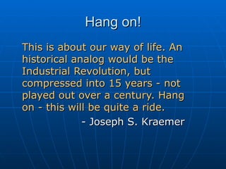 Hang on! This is about our way of life. An historical analog would be the Industrial Revolution, but compressed into 15 years - not played out over a century. Hang  on - this will be quite a ride.   - Joseph S. Kraemer 